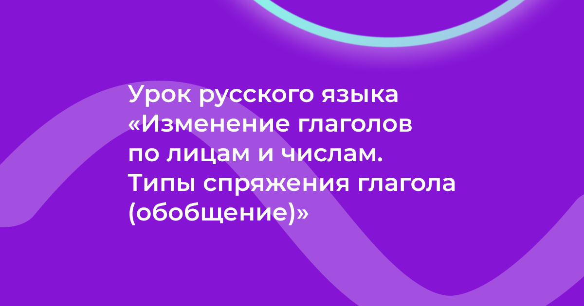 Урок русского языка «Изменение глаголов по лицам и числам. Типы спряжения глагола (обобщение)»