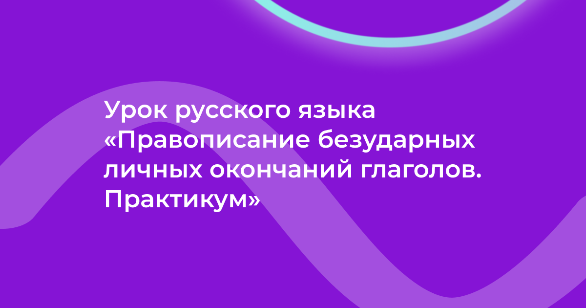 Урок русского языка «Правописание безударных личных окончаний глаголов. Практикум»